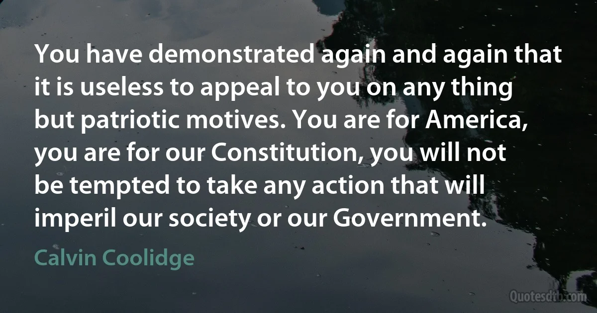 You have demonstrated again and again that it is useless to appeal to you on any thing but patriotic motives. You are for America, you are for our Constitution, you will not be tempted to take any action that will imperil our society or our Government. (Calvin Coolidge)