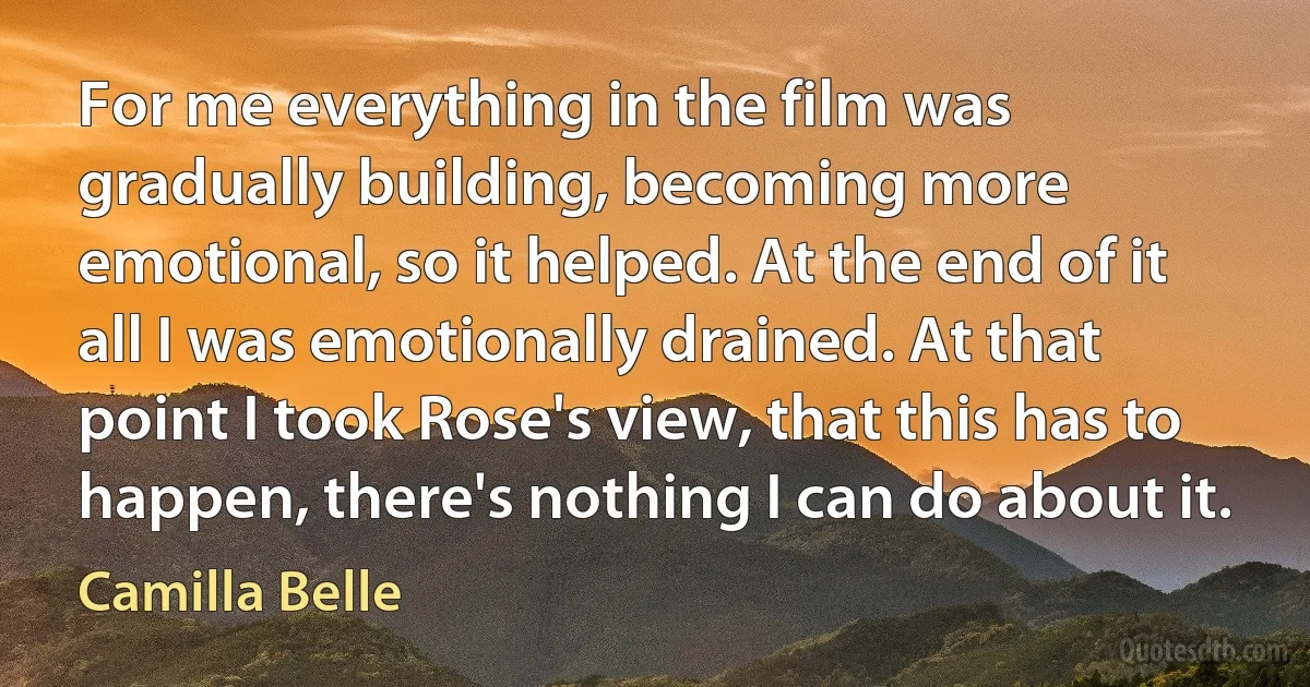 For me everything in the film was gradually building, becoming more emotional, so it helped. At the end of it all I was emotionally drained. At that point I took Rose's view, that this has to happen, there's nothing I can do about it. (Camilla Belle)