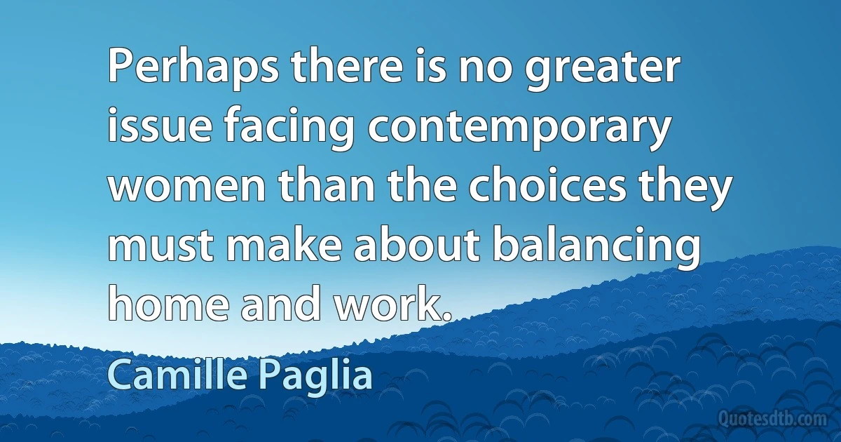 Perhaps there is no greater issue facing contemporary women than the choices they must make about balancing home and work. (Camille Paglia)