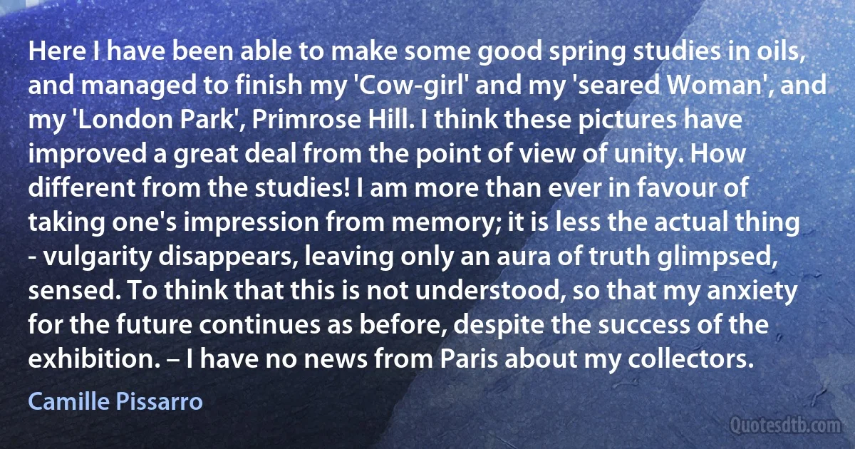 Here I have been able to make some good spring studies in oils, and managed to finish my 'Cow-girl' and my 'seared Woman', and my 'London Park', Primrose Hill. I think these pictures have improved a great deal from the point of view of unity. How different from the studies! I am more than ever in favour of taking one's impression from memory; it is less the actual thing - vulgarity disappears, leaving only an aura of truth glimpsed, sensed. To think that this is not understood, so that my anxiety for the future continues as before, despite the success of the exhibition. – I have no news from Paris about my collectors. (Camille Pissarro)