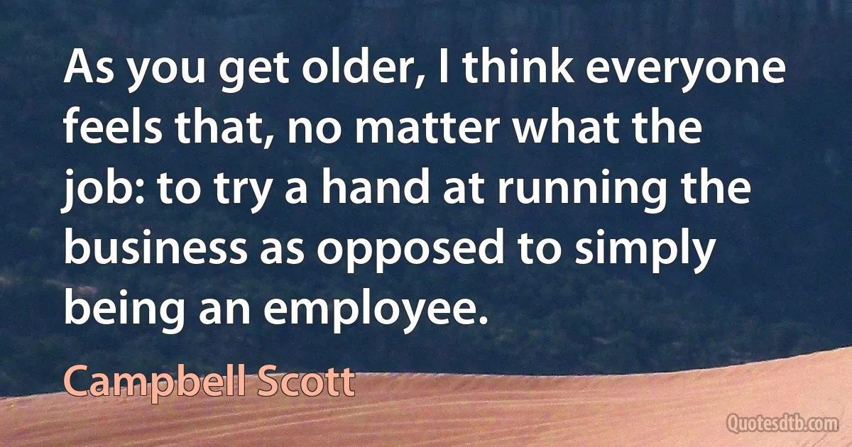 As you get older, I think everyone feels that, no matter what the job: to try a hand at running the business as opposed to simply being an employee. (Campbell Scott)