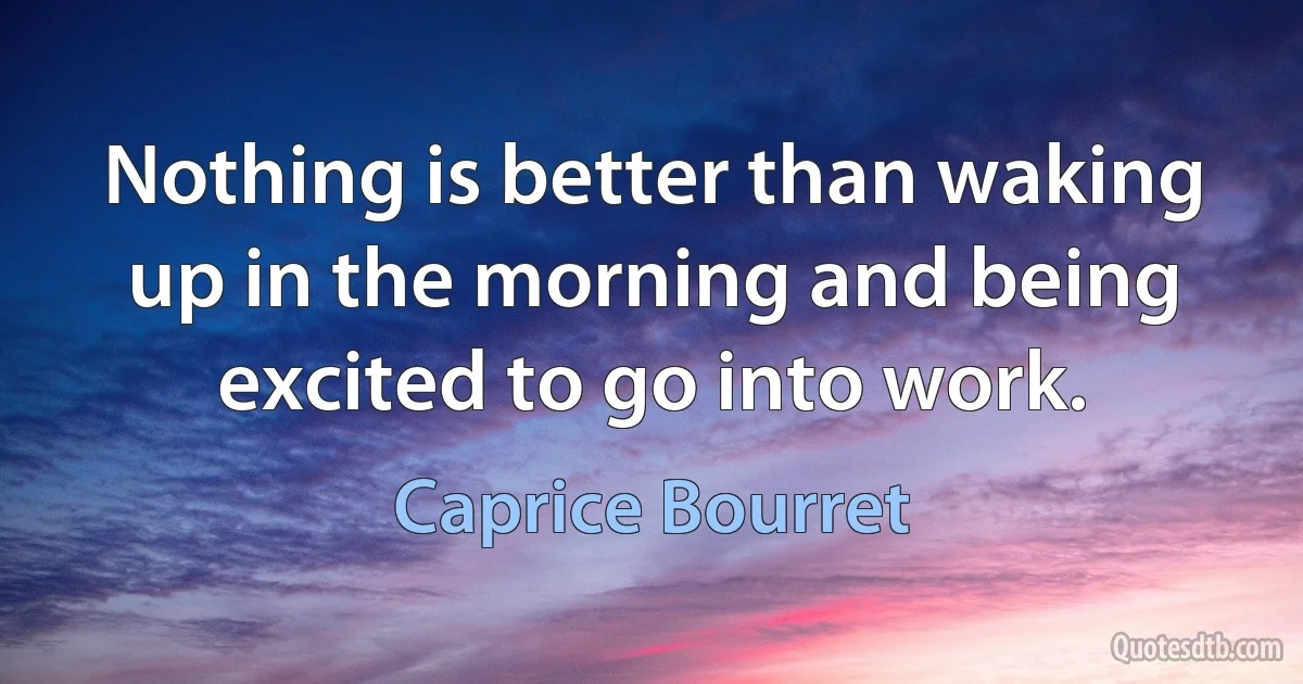 Nothing is better than waking up in the morning and being excited to go into work. (Caprice Bourret)