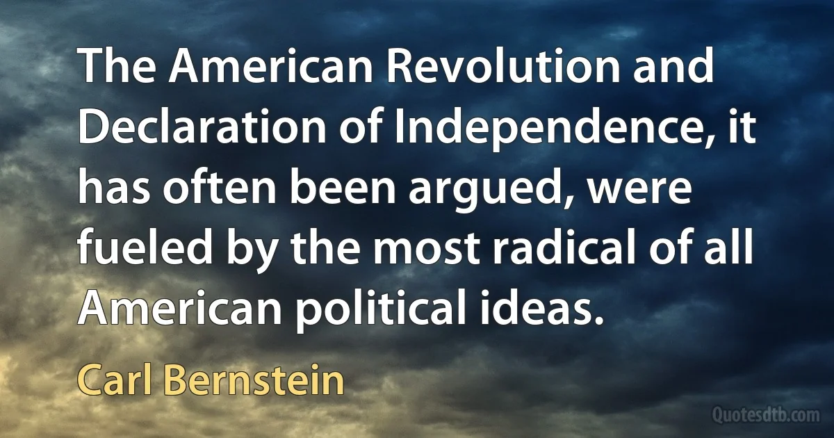 The American Revolution and Declaration of Independence, it has often been argued, were fueled by the most radical of all American political ideas. (Carl Bernstein)