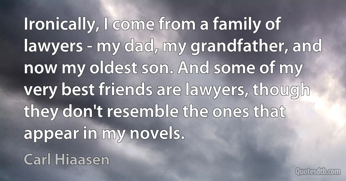 Ironically, I come from a family of lawyers - my dad, my grandfather, and now my oldest son. And some of my very best friends are lawyers, though they don't resemble the ones that appear in my novels. (Carl Hiaasen)