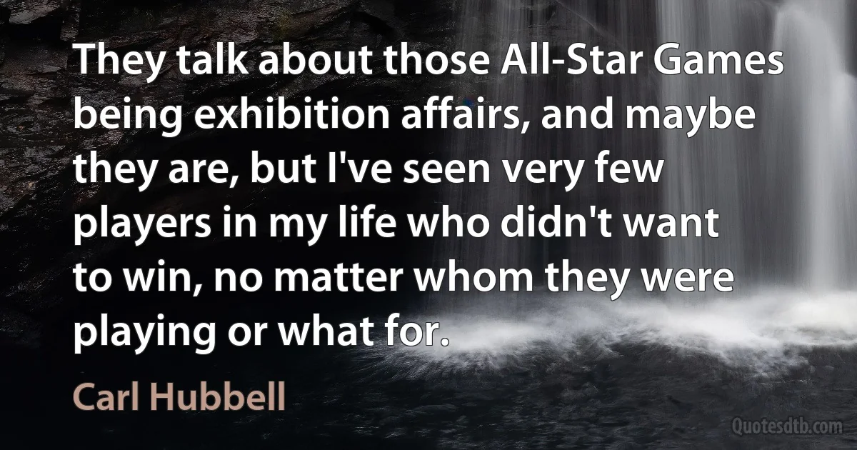 They talk about those All-Star Games being exhibition affairs, and maybe they are, but I've seen very few players in my life who didn't want to win, no matter whom they were playing or what for. (Carl Hubbell)