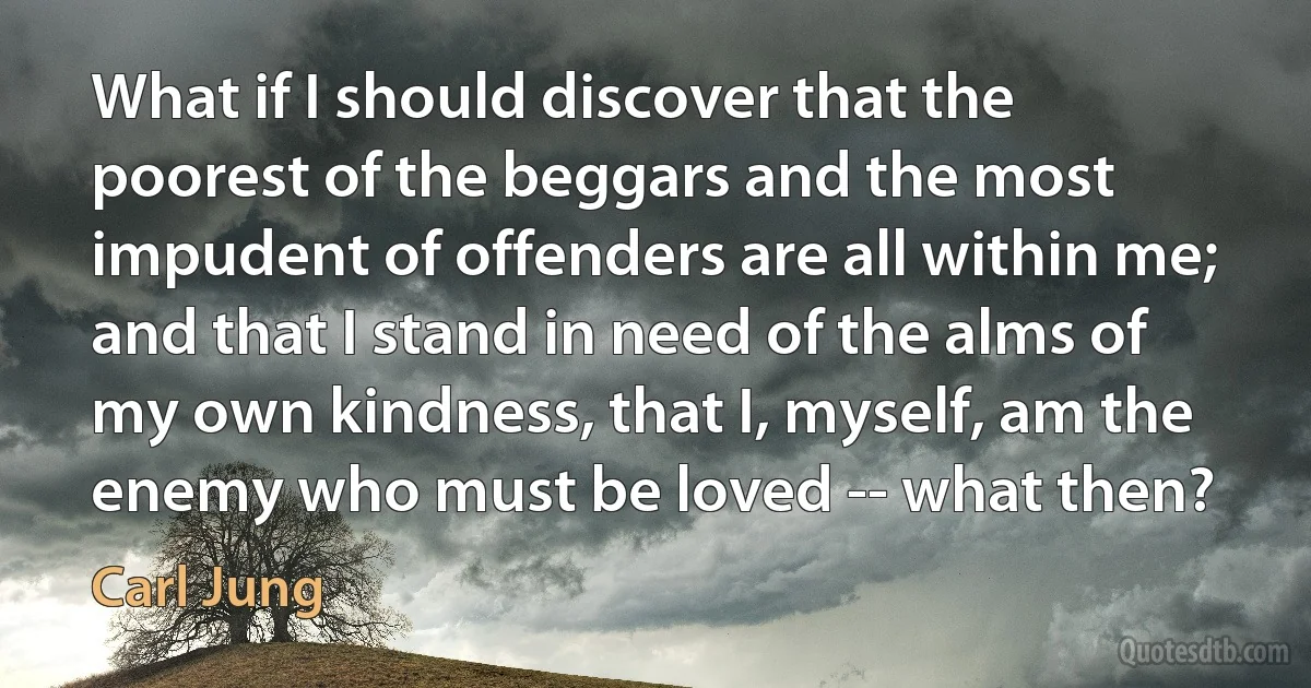 What if I should discover that the poorest of the beggars and the most impudent of offenders are all within me; and that I stand in need of the alms of my own kindness, that I, myself, am the enemy who must be loved -- what then? (Carl Jung)