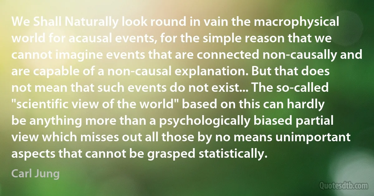 We Shall Naturally look round in vain the macrophysical world for acausal events, for the simple reason that we cannot imagine events that are connected non-causally and are capable of a non-causal explanation. But that does not mean that such events do not exist... The so-called "scientific view of the world" based on this can hardly be anything more than a psychologically biased partial view which misses out all those by no means unimportant aspects that cannot be grasped statistically. (Carl Jung)