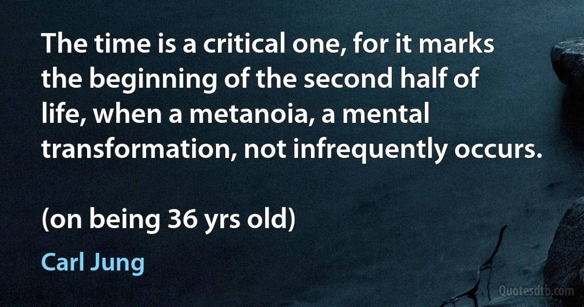 The time is a critical one, for it marks the beginning of the second half of life, when a metanoia, a mental transformation, not infrequently occurs.

(on being 36 yrs old) (Carl Jung)