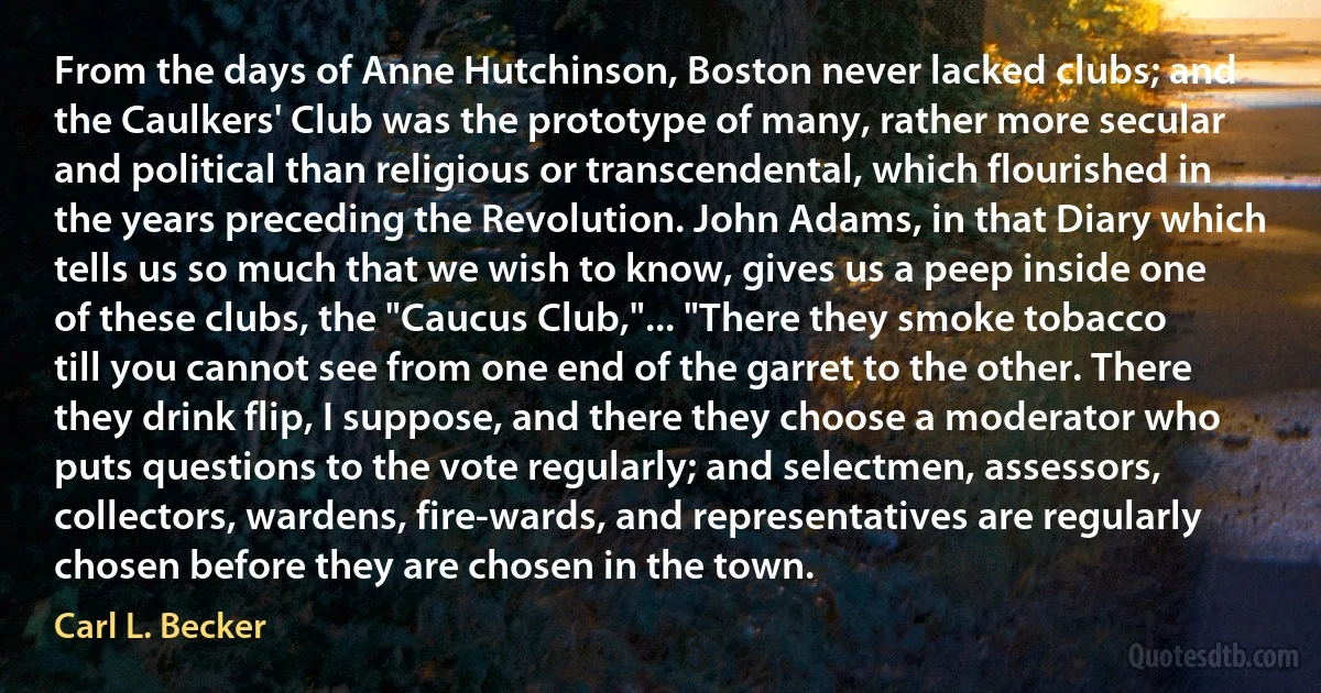 From the days of Anne Hutchinson, Boston never lacked clubs; and the Caulkers' Club was the prototype of many, rather more secular and political than religious or transcendental, which flourished in the years preceding the Revolution. John Adams, in that Diary which tells us so much that we wish to know, gives us a peep inside one of these clubs, the "Caucus Club,"... "There they smoke tobacco till you cannot see from one end of the garret to the other. There they drink flip, I suppose, and there they choose a moderator who puts questions to the vote regularly; and selectmen, assessors, collectors, wardens, fire-wards, and representatives are regularly chosen before they are chosen in the town. (Carl L. Becker)