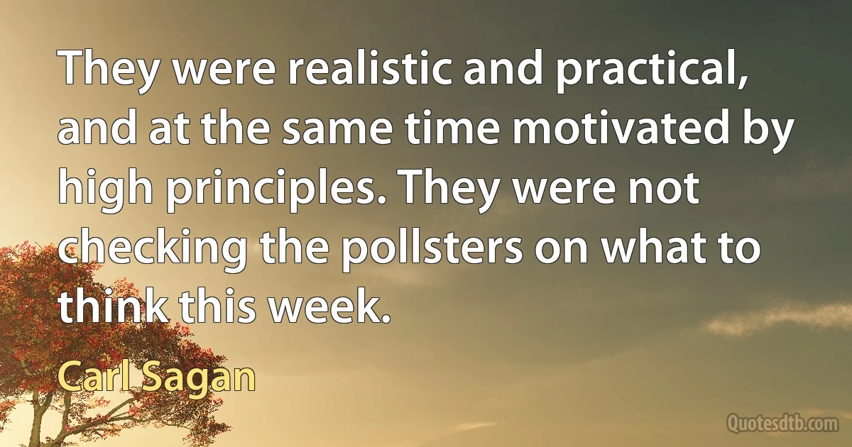 They were realistic and practical, and at the same time motivated by high principles. They were not checking the pollsters on what to think this week. (Carl Sagan)