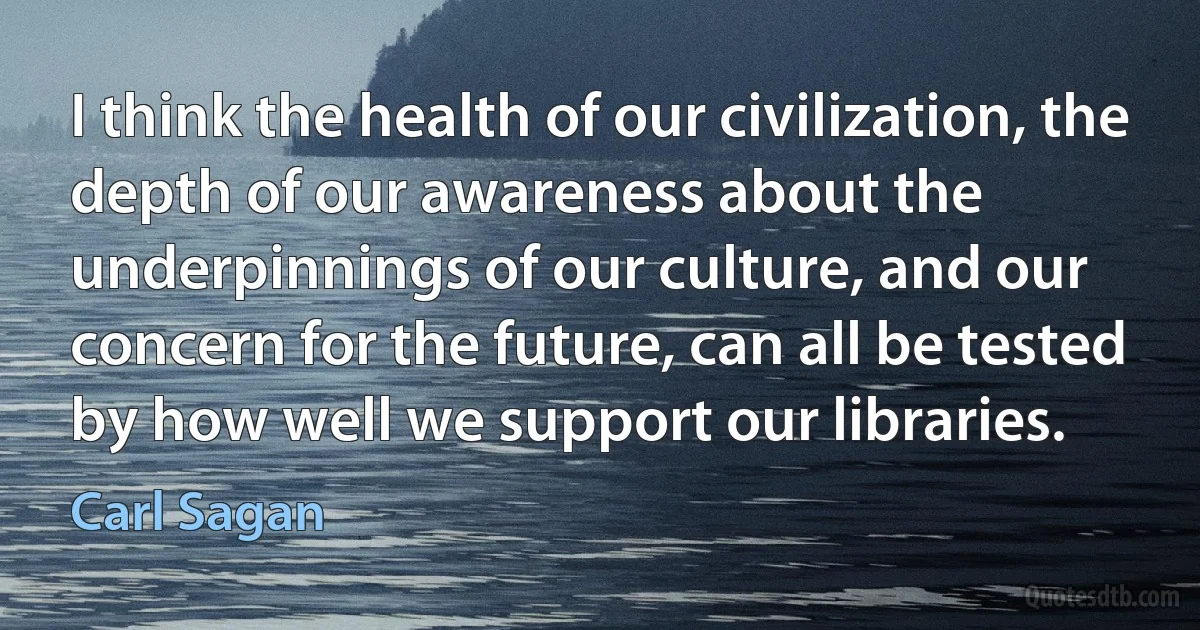 I think the health of our civilization, the depth of our awareness about the underpinnings of our culture, and our concern for the future, can all be tested by how well we support our libraries. (Carl Sagan)