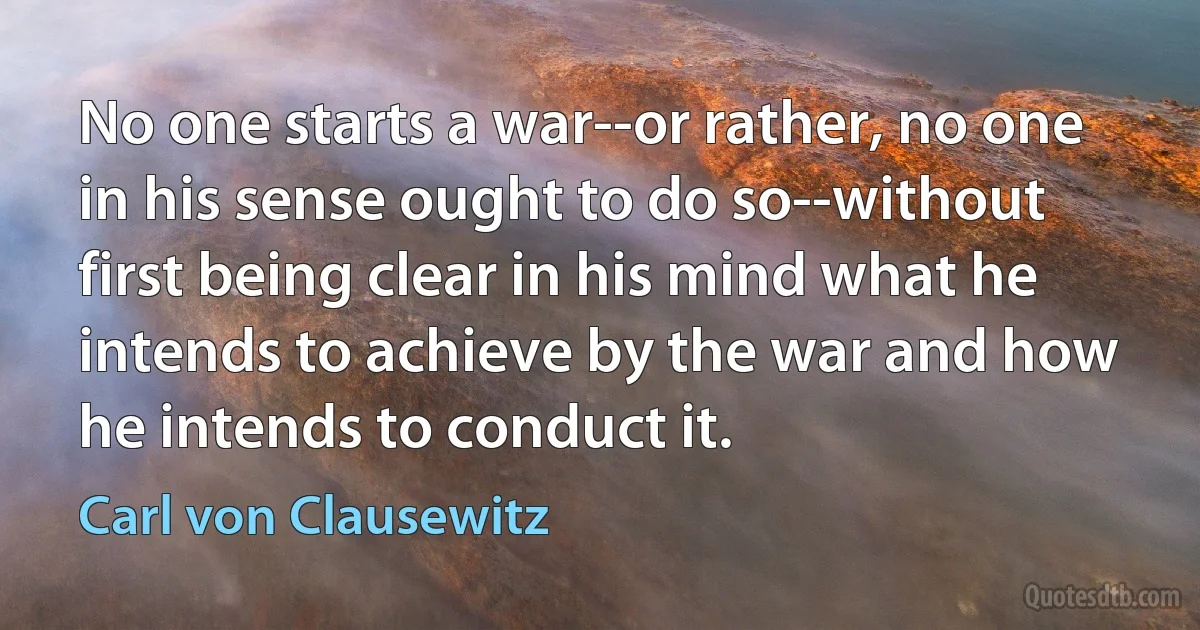 No one starts a war--or rather, no one in his sense ought to do so--without first being clear in his mind what he intends to achieve by the war and how he intends to conduct it. (Carl von Clausewitz)