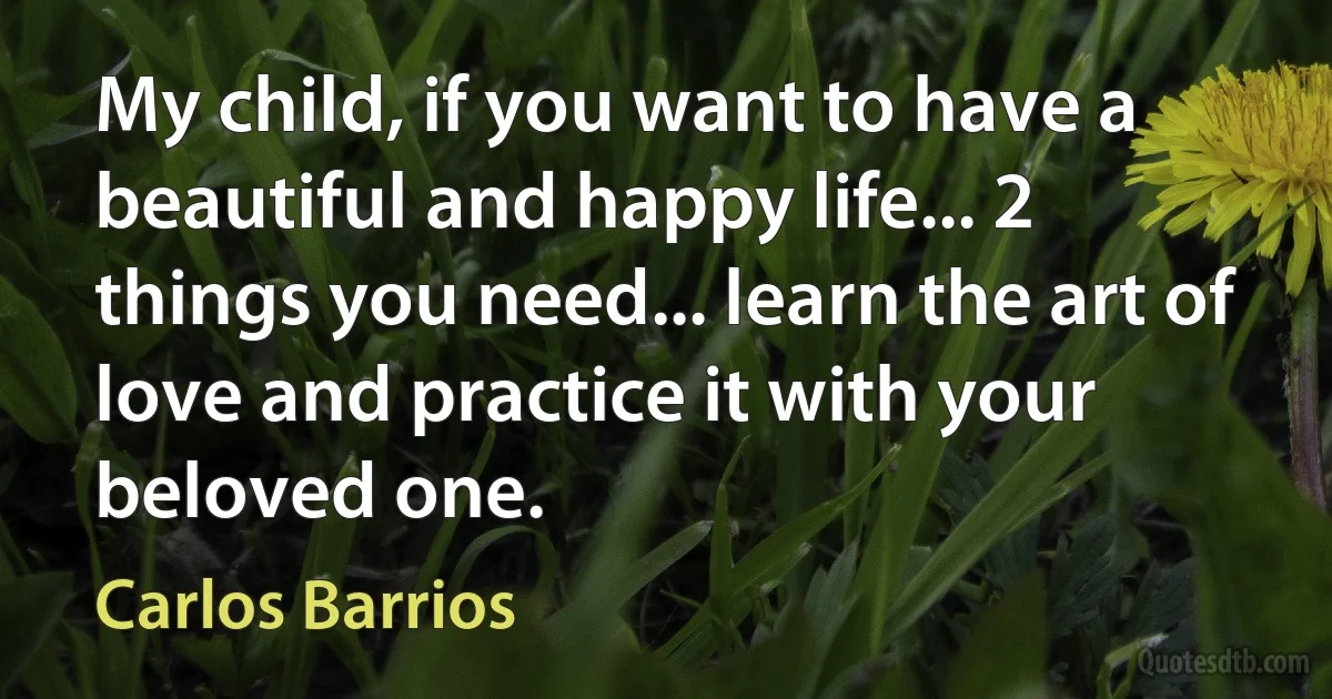 My child, if you want to have a beautiful and happy life... 2 things you need... learn the art of love and practice it with your beloved one. (Carlos Barrios)