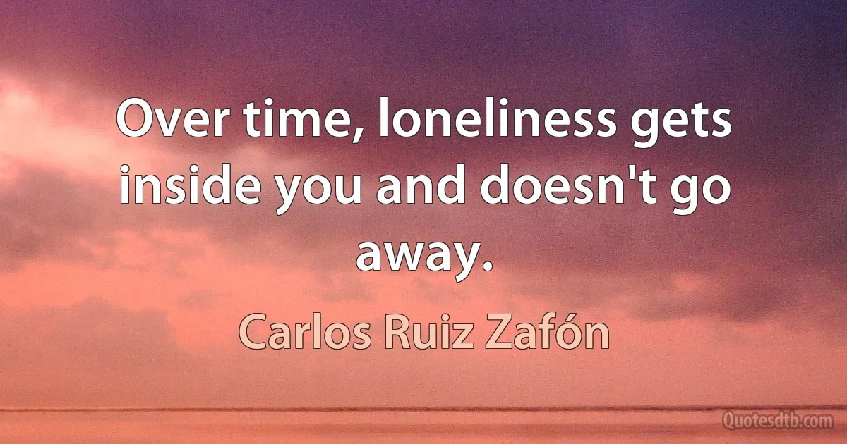 Over time, loneliness gets inside you and doesn't go away. (Carlos Ruiz Zafón)