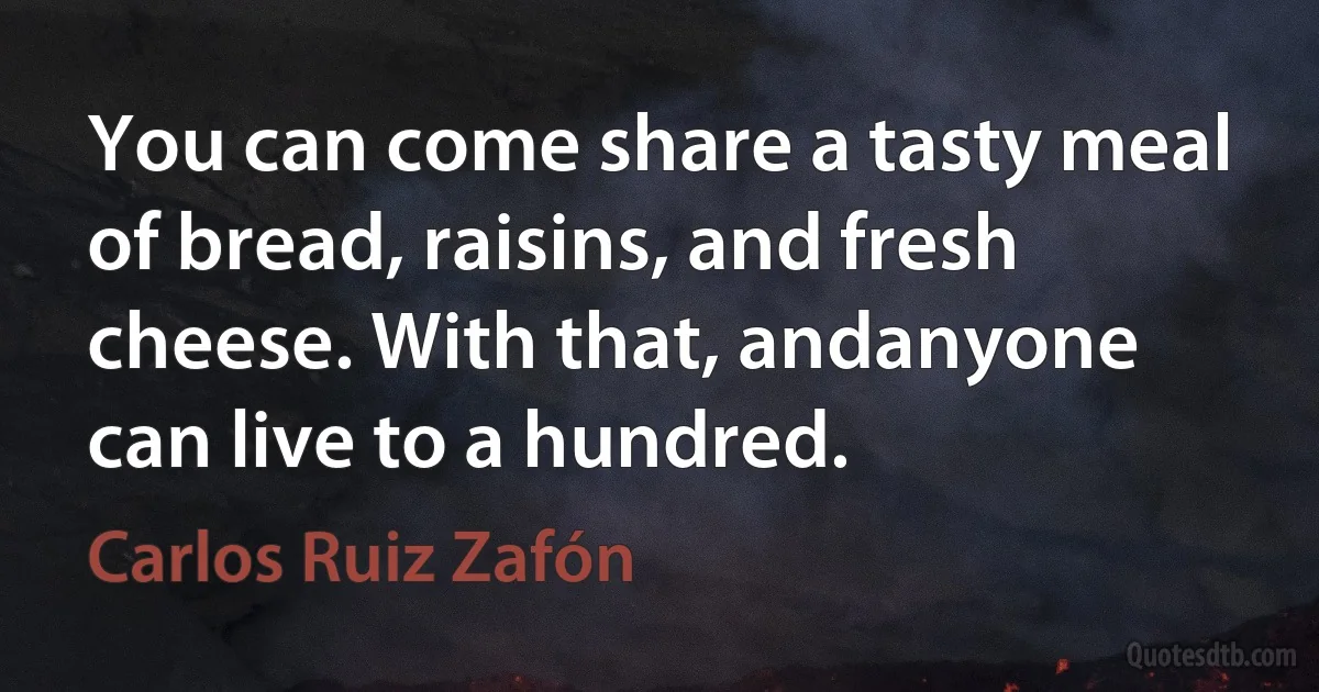 You can come share a tasty meal of bread, raisins, and fresh cheese. With that, andanyone can live to a hundred. (Carlos Ruiz Zafón)