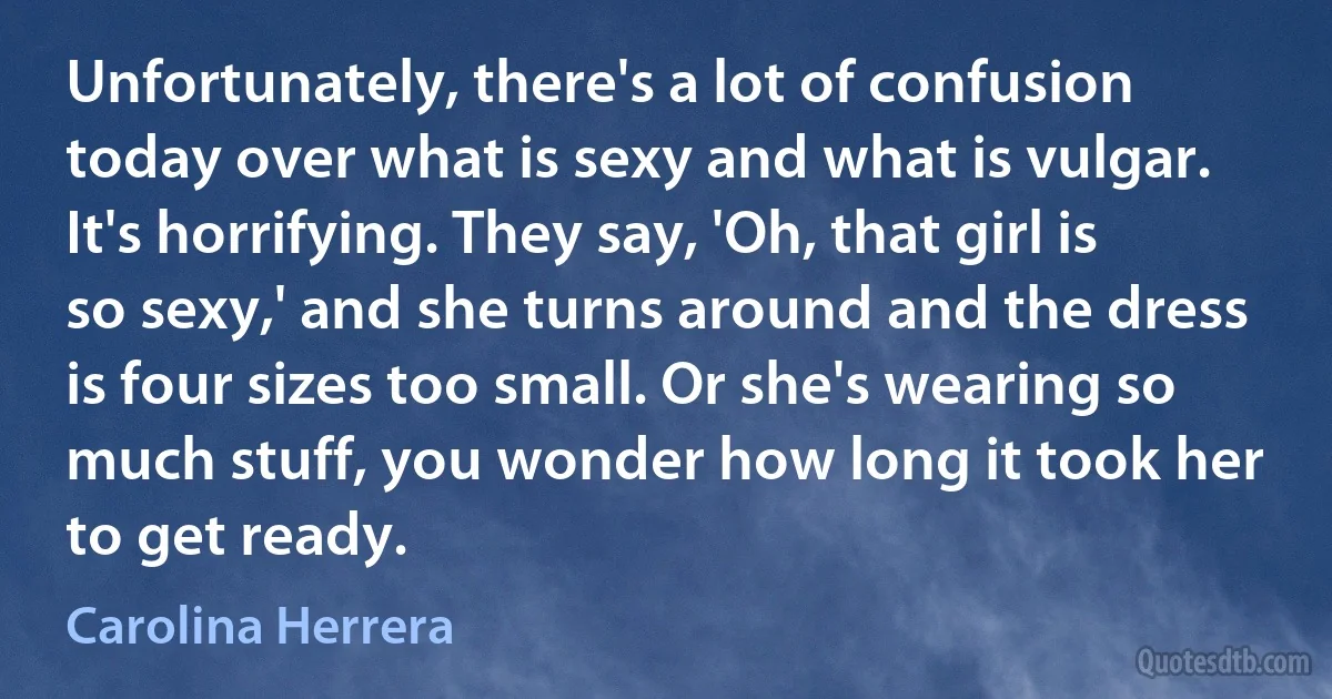 Unfortunately, there's a lot of confusion today over what is sexy and what is vulgar. It's horrifying. They say, 'Oh, that girl is so sexy,' and she turns around and the dress is four sizes too small. Or she's wearing so much stuff, you wonder how long it took her to get ready. (Carolina Herrera)