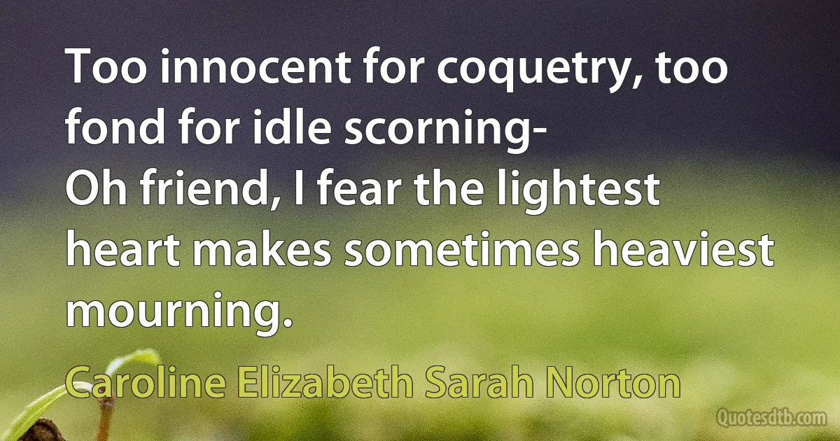 Too innocent for coquetry, too fond for idle scorning-
Oh friend, I fear the lightest heart makes sometimes heaviest mourning. (Caroline Elizabeth Sarah Norton)