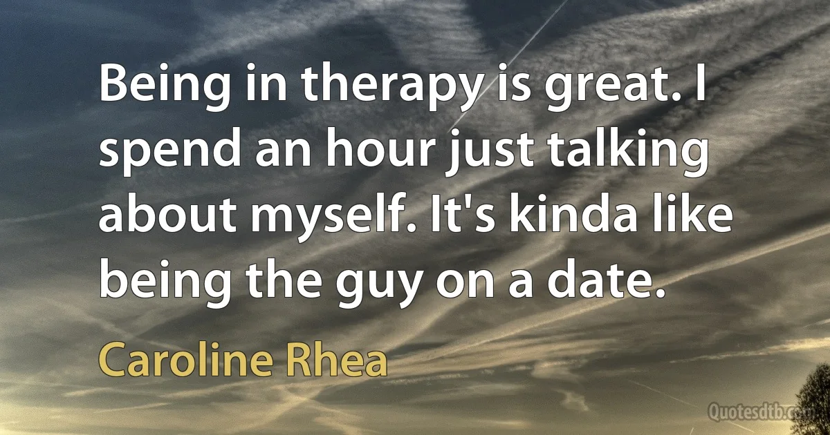 Being in therapy is great. I spend an hour just talking about myself. It's kinda like being the guy on a date. (Caroline Rhea)