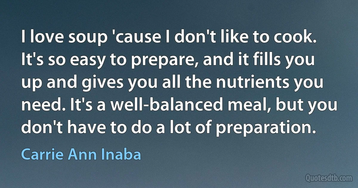 I love soup 'cause I don't like to cook. It's so easy to prepare, and it fills you up and gives you all the nutrients you need. It's a well-balanced meal, but you don't have to do a lot of preparation. (Carrie Ann Inaba)