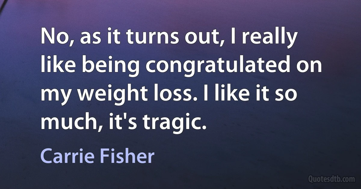 No, as it turns out, I really like being congratulated on my weight loss. I like it so much, it's tragic. (Carrie Fisher)