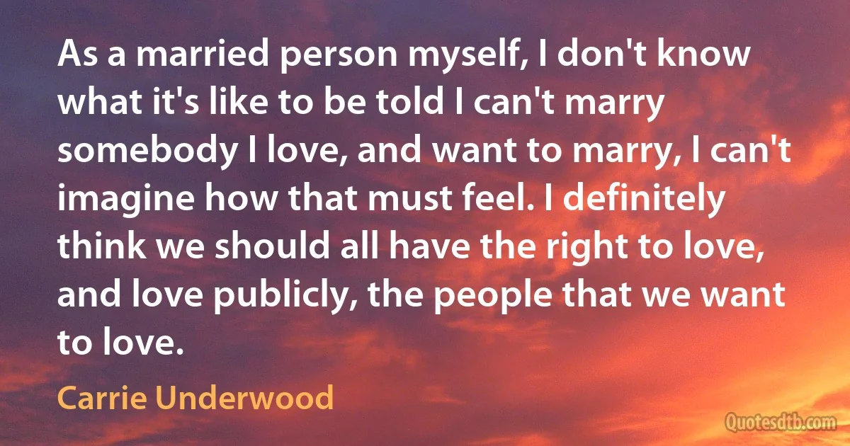 As a married person myself, I don't know what it's like to be told I can't marry somebody I love, and want to marry, I can't imagine how that must feel. I definitely think we should all have the right to love, and love publicly, the people that we want to love. (Carrie Underwood)