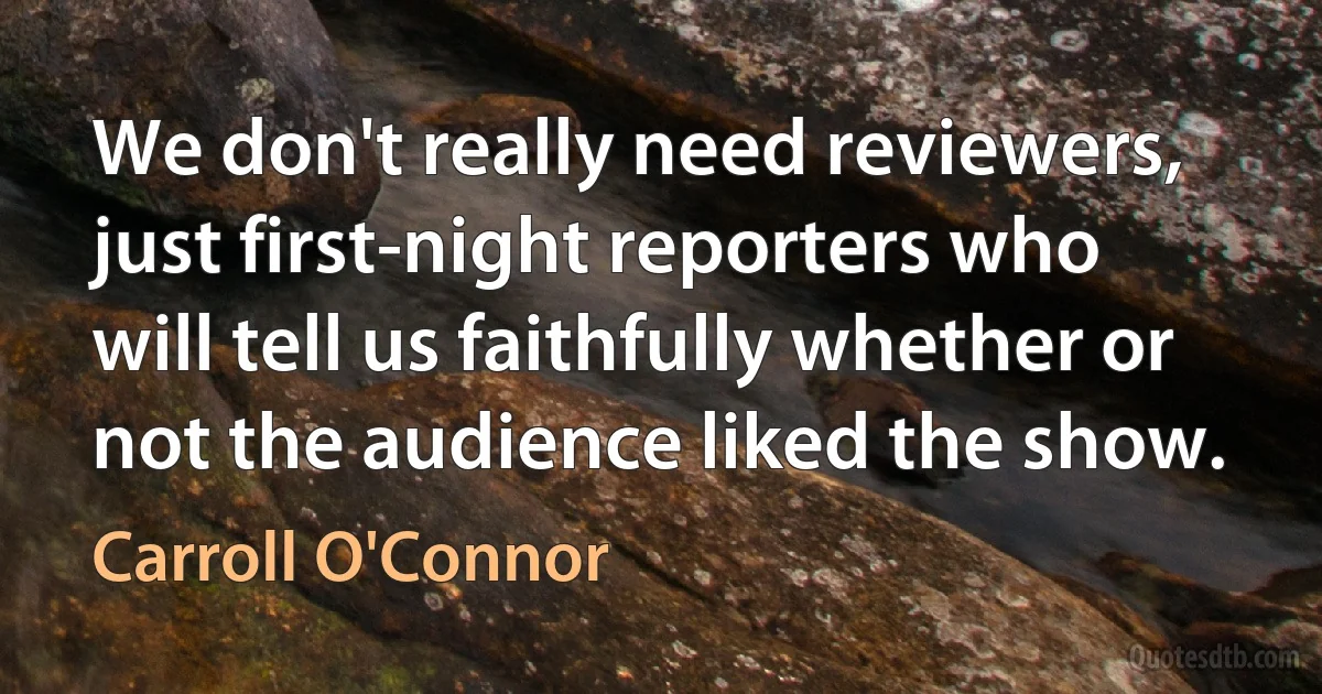 We don't really need reviewers, just first-night reporters who will tell us faithfully whether or not the audience liked the show. (Carroll O'Connor)