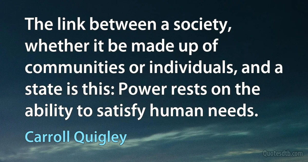 The link between a society, whether it be made up of communities or individuals, and a state is this: Power rests on the ability to satisfy human needs. (Carroll Quigley)