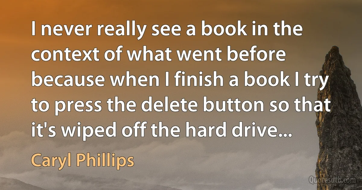 I never really see a book in the context of what went before because when I finish a book I try to press the delete button so that it's wiped off the hard drive... (Caryl Phillips)