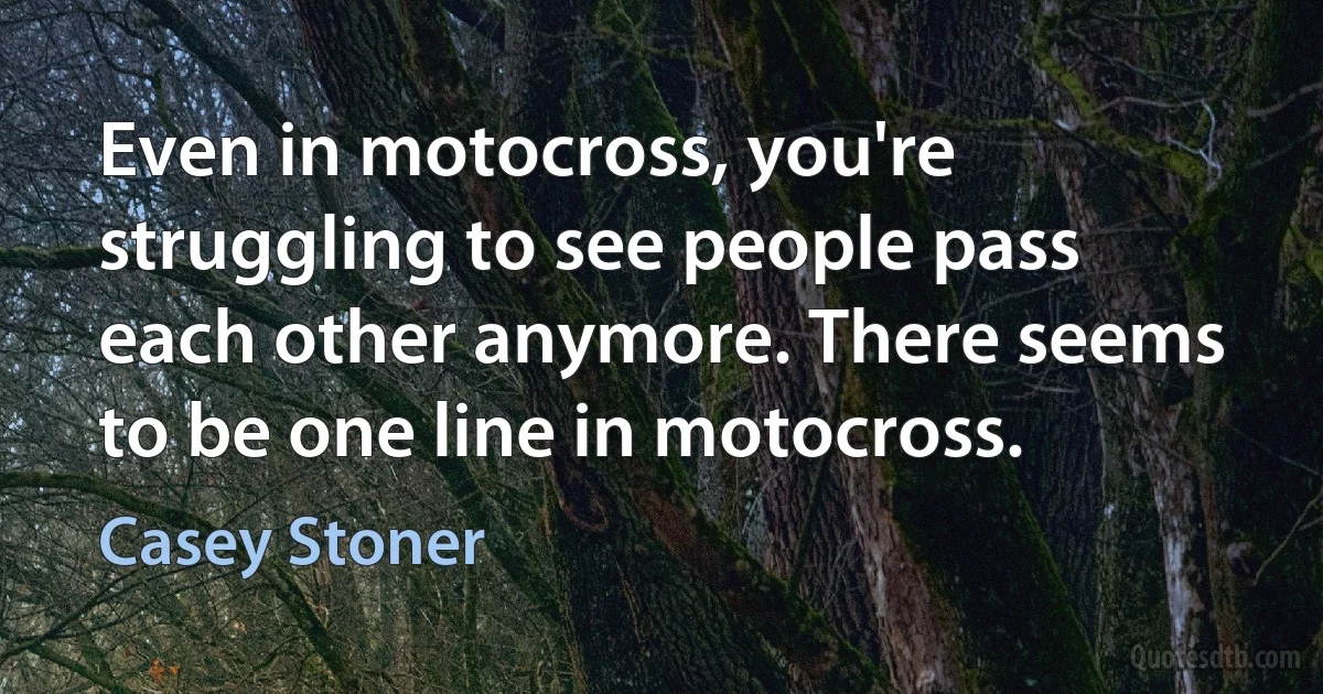 Even in motocross, you're struggling to see people pass each other anymore. There seems to be one line in motocross. (Casey Stoner)