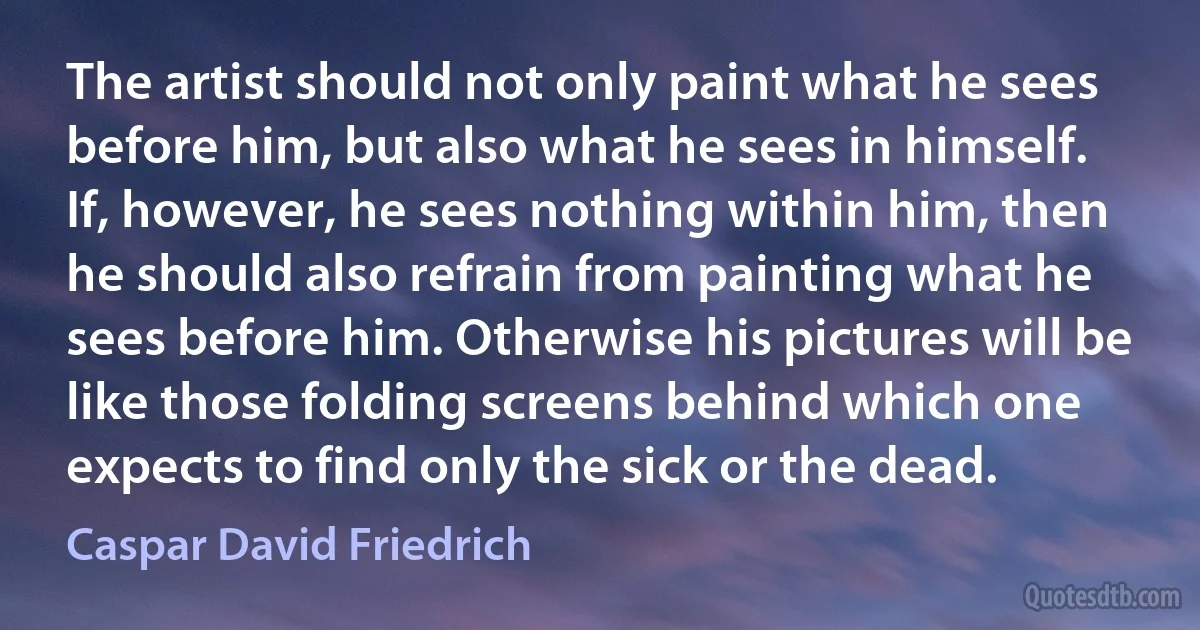 The artist should not only paint what he sees before him, but also what he sees in himself. If, however, he sees nothing within him, then he should also refrain from painting what he sees before him. Otherwise his pictures will be like those folding screens behind which one expects to find only the sick or the dead. (Caspar David Friedrich)