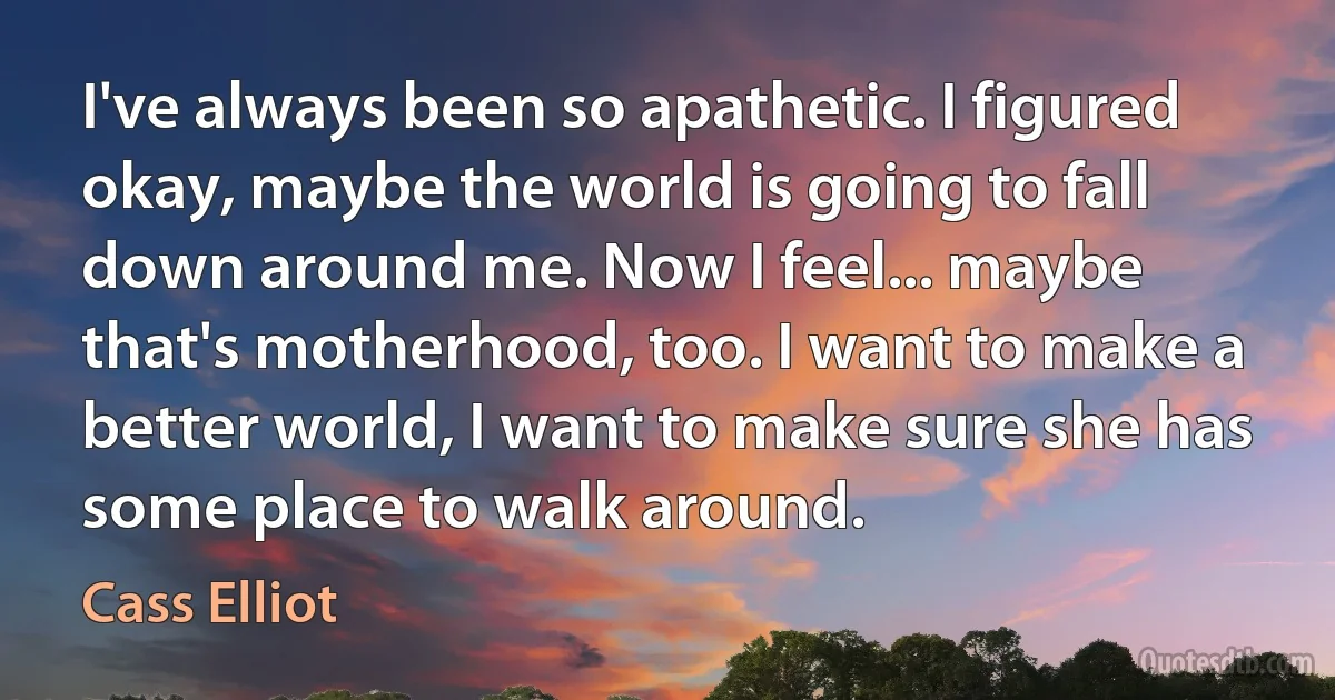 I've always been so apathetic. I figured okay, maybe the world is going to fall down around me. Now I feel... maybe that's motherhood, too. I want to make a better world, I want to make sure she has some place to walk around. (Cass Elliot)