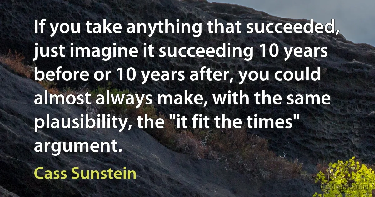 If you take anything that succeeded, just imagine it succeeding 10 years before or 10 years after, you could almost always make, with the same plausibility, the "it fit the times" argument. (Cass Sunstein)