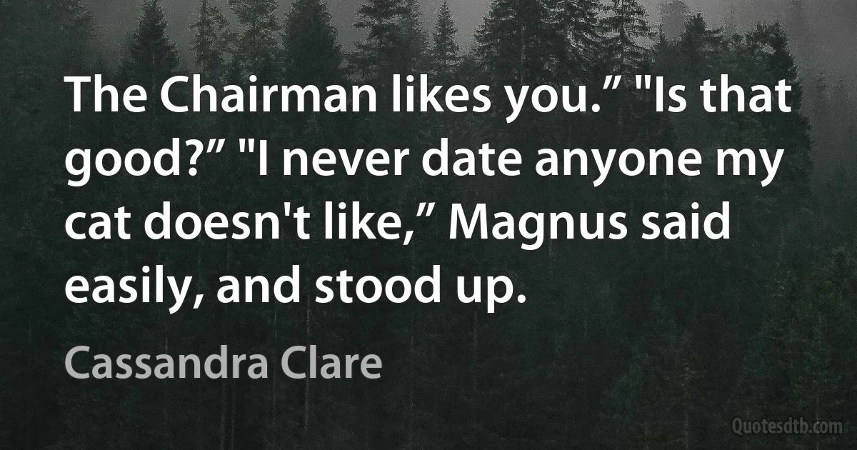 The Chairman likes you.” "Is that good?” "I never date anyone my cat doesn't like,” Magnus said easily, and stood up. (Cassandra Clare)