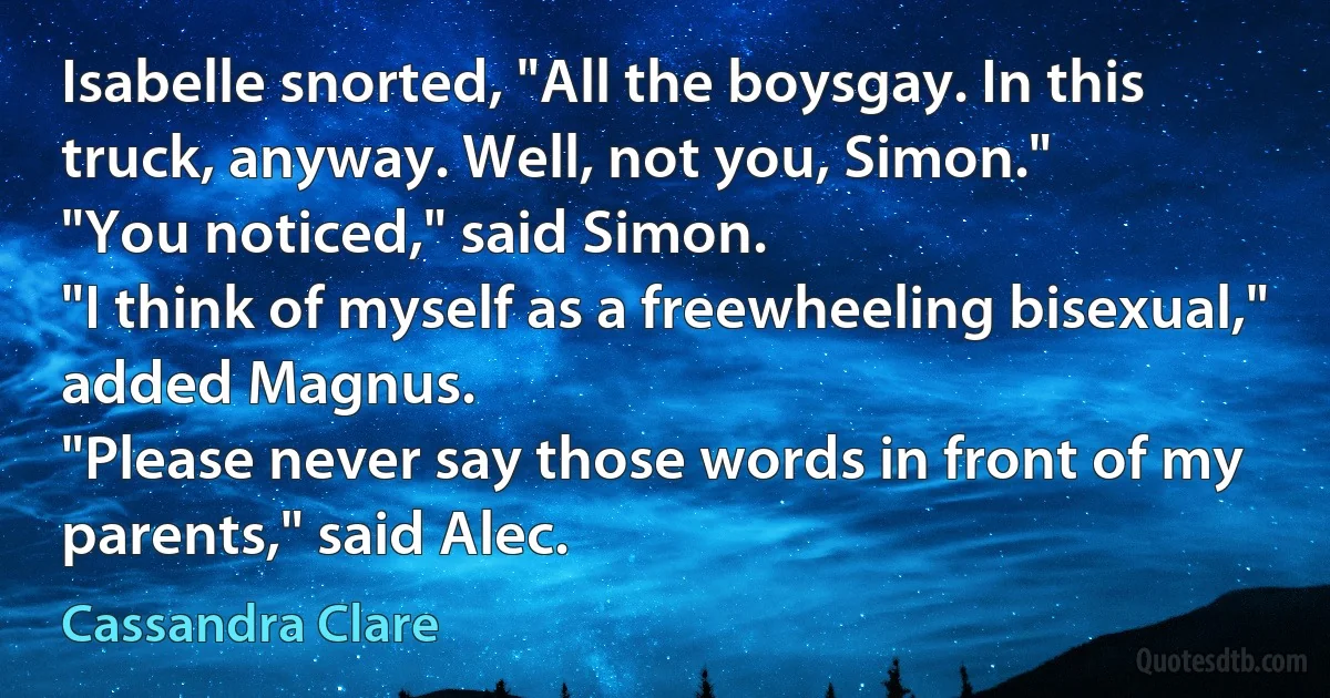 Isabelle snorted, "All the boysgay. In this truck, anyway. Well, not you, Simon."
"You noticed," said Simon.
"I think of myself as a freewheeling bisexual," added Magnus.
"Please never say those words in front of my parents," said Alec. (Cassandra Clare)