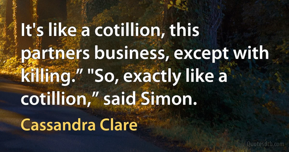 It's like a cotillion, this partners business, except with killing.” "So, exactly like a cotillion,” said Simon. (Cassandra Clare)