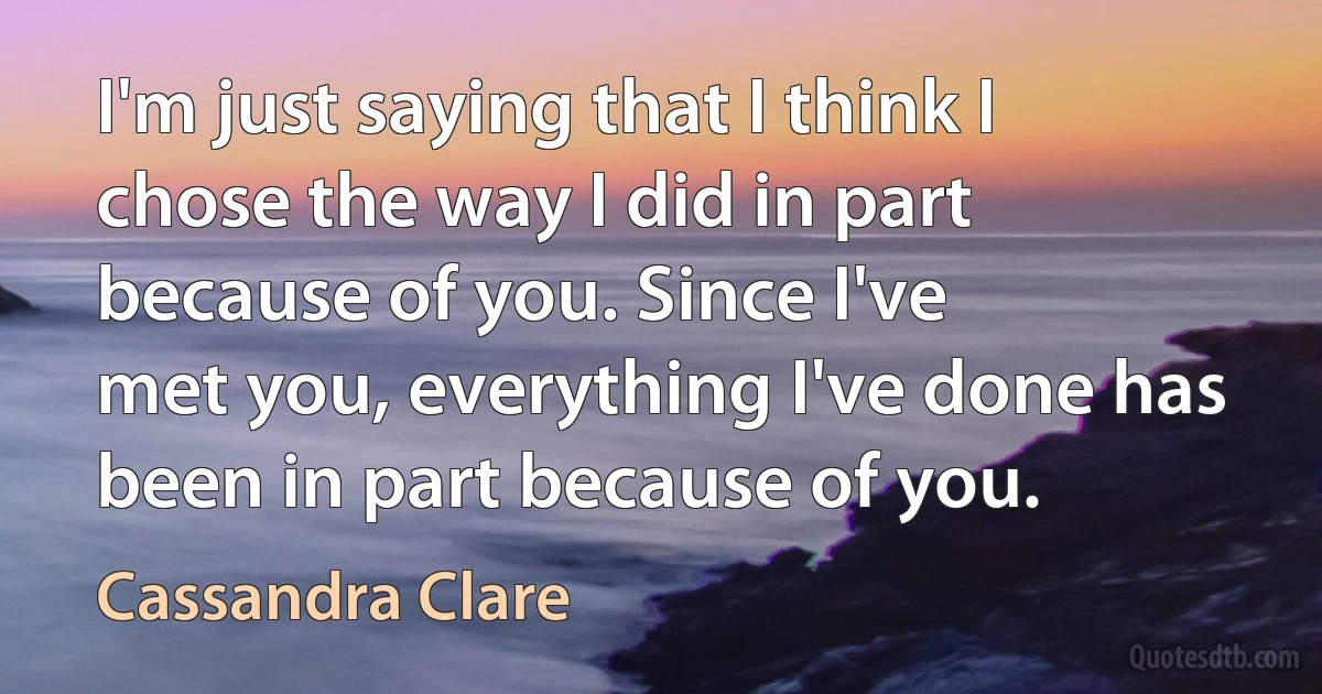 I'm just saying that I think I chose the way I did in part because of you. Since I've
met you, everything I've done has been in part because of you. (Cassandra Clare)