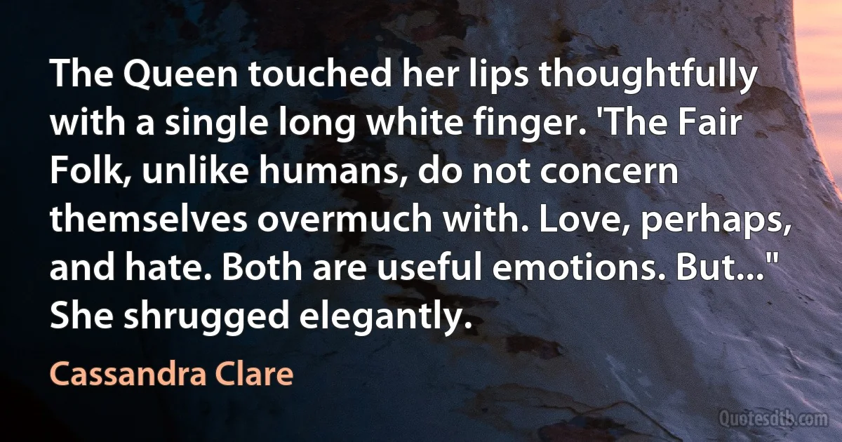 The Queen touched her lips thoughtfully with a single long white finger. 'The Fair Folk, unlike humans, do not concern themselves overmuch with. Love, perhaps, and hate. Both are useful emotions. But..." She shrugged elegantly. (Cassandra Clare)