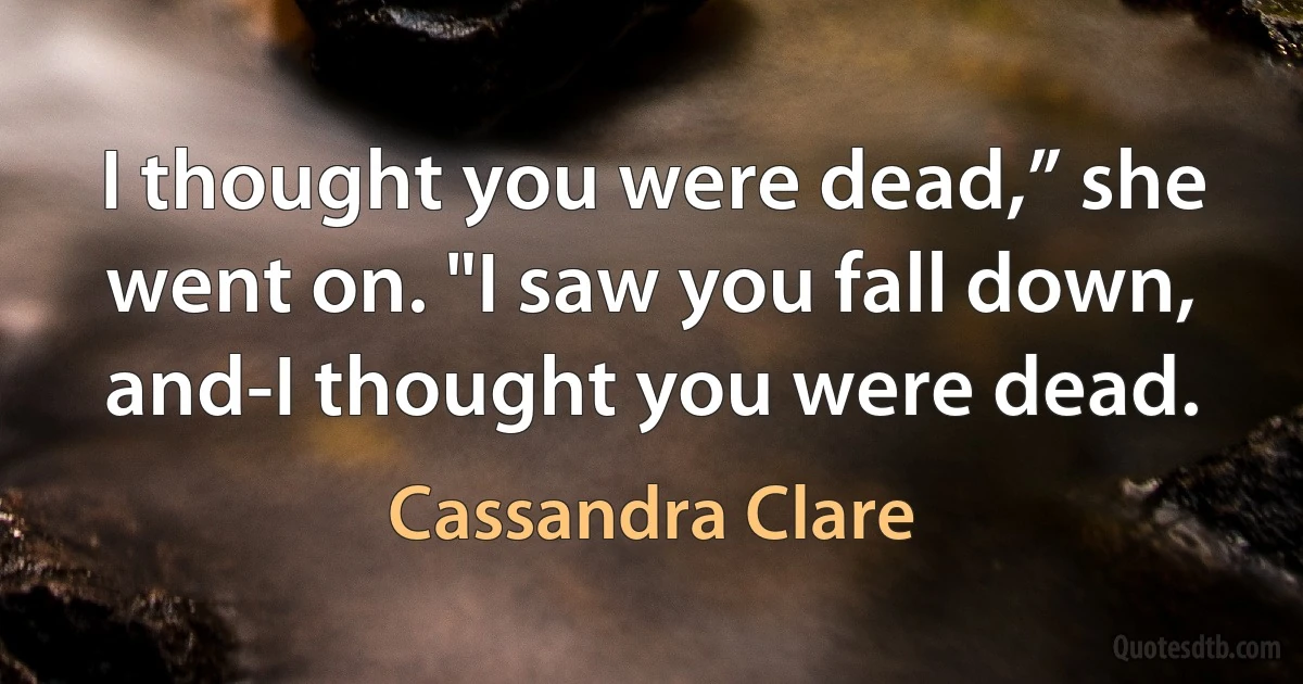 I thought you were dead,” she went on. "I saw you fall down, and-I thought you were dead. (Cassandra Clare)