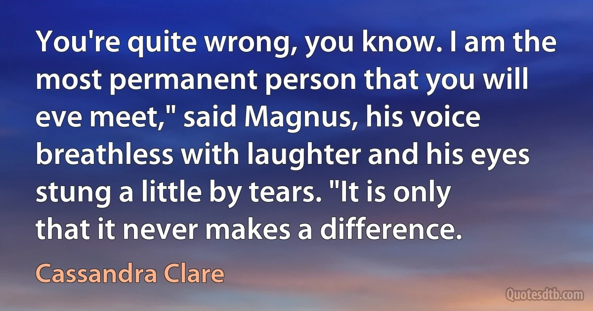 You're quite wrong, you know. I am the most permanent person that you will eve meet," said Magnus, his voice breathless with laughter and his eyes stung a little by tears. "It is only that it never makes a difference. (Cassandra Clare)