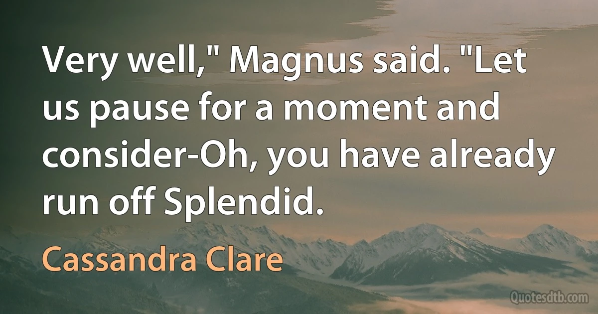 Very well," Magnus said. "Let us pause for a moment and consider-Oh, you have already run off Splendid. (Cassandra Clare)