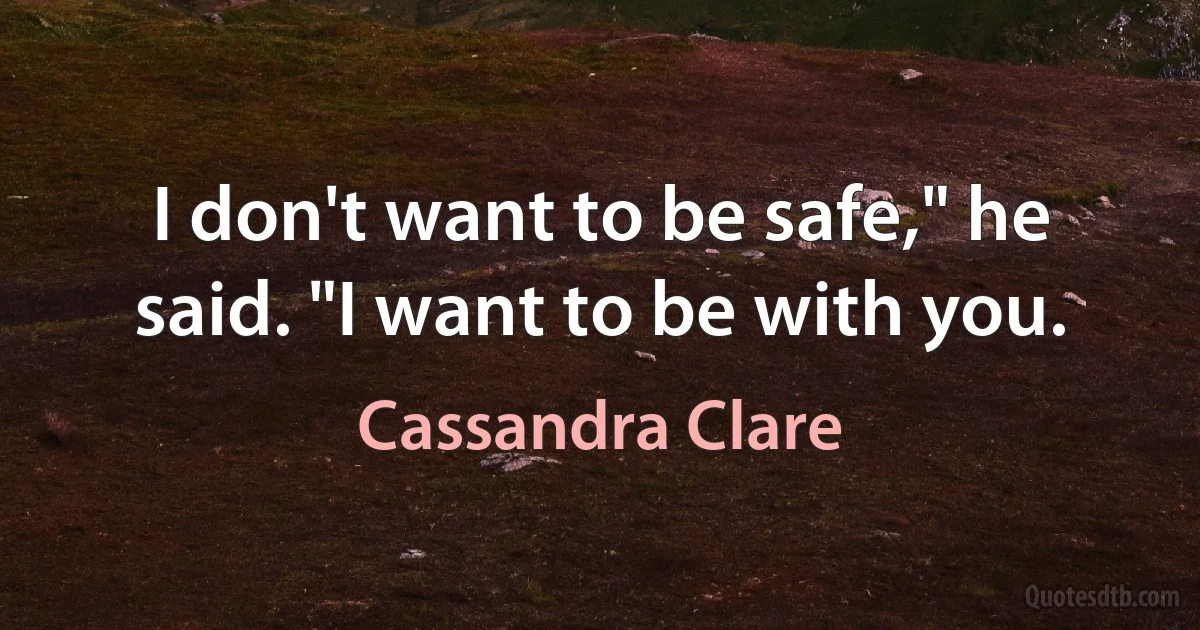 I don't want to be safe," he said. "I want to be with you. (Cassandra Clare)