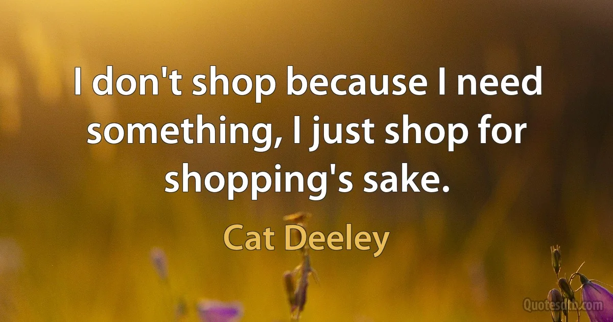 I don't shop because I need something, I just shop for shopping's sake. (Cat Deeley)