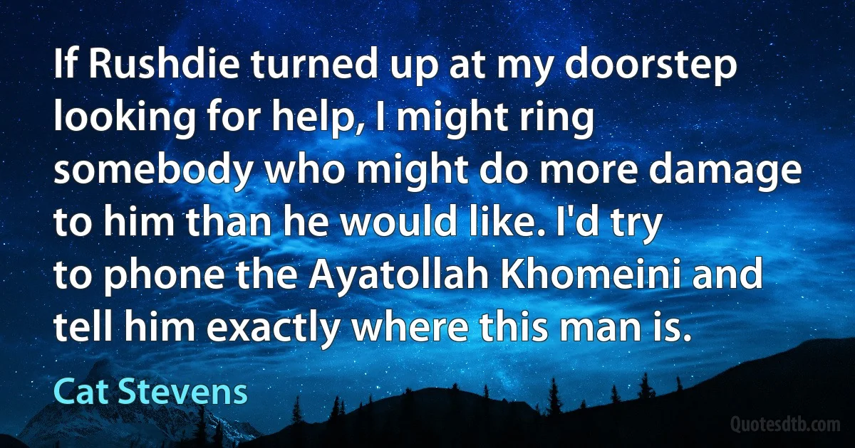 If Rushdie turned up at my doorstep looking for help, I might ring somebody who might do more damage to him than he would like. I'd try to phone the Ayatollah Khomeini and tell him exactly where this man is. (Cat Stevens)