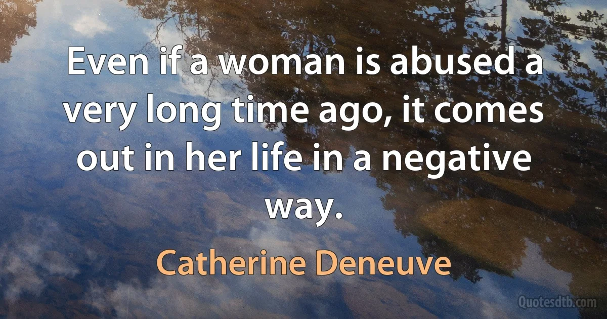 Even if a woman is abused a very long time ago, it comes out in her life in a negative way. (Catherine Deneuve)