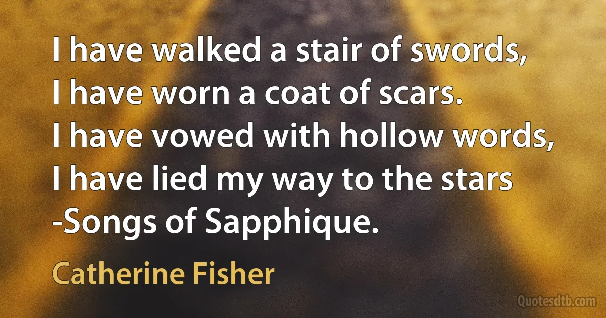 I have walked a stair of swords,
I have worn a coat of scars.
I have vowed with hollow words,
I have lied my way to the stars
-Songs of Sapphique. (Catherine Fisher)