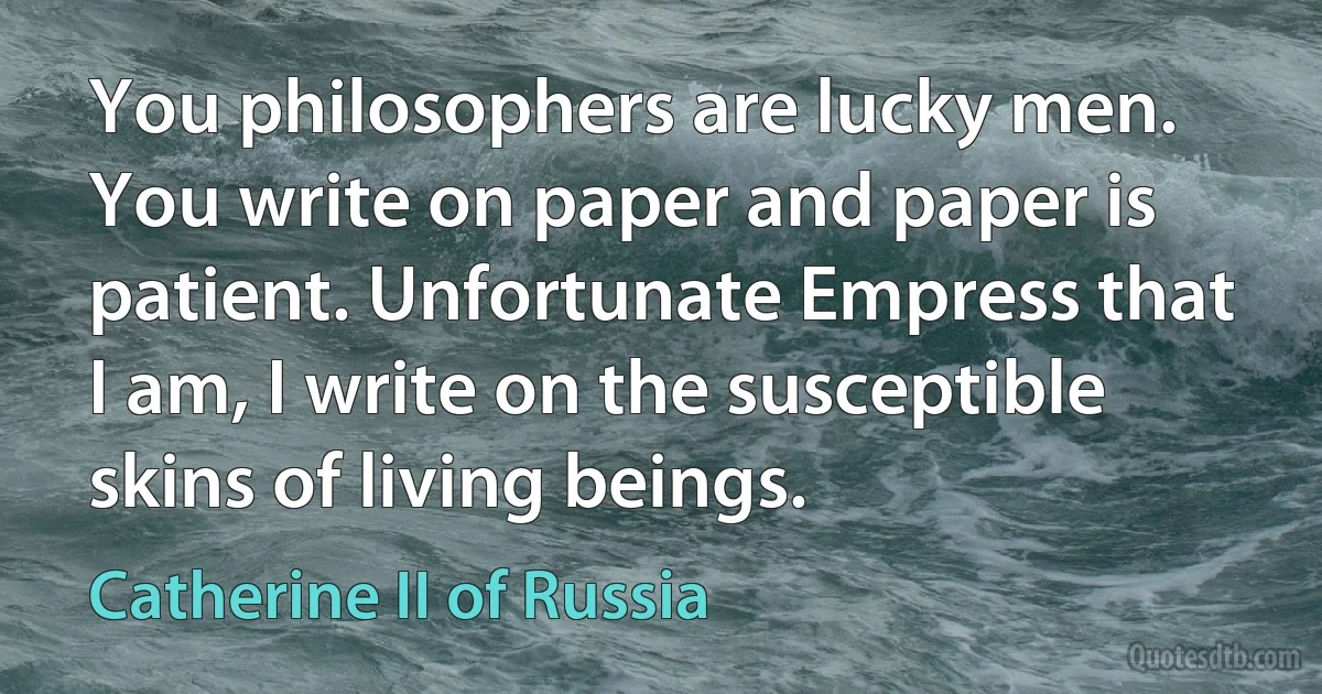 You philosophers are lucky men. You write on paper and paper is patient. Unfortunate Empress that I am, I write on the susceptible skins of living beings. (Catherine II of Russia)