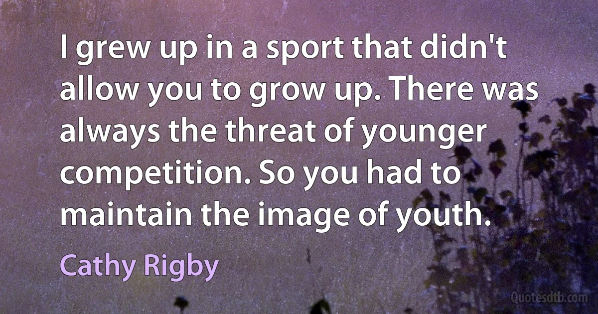 I grew up in a sport that didn't allow you to grow up. There was always the threat of younger competition. So you had to maintain the image of youth. (Cathy Rigby)