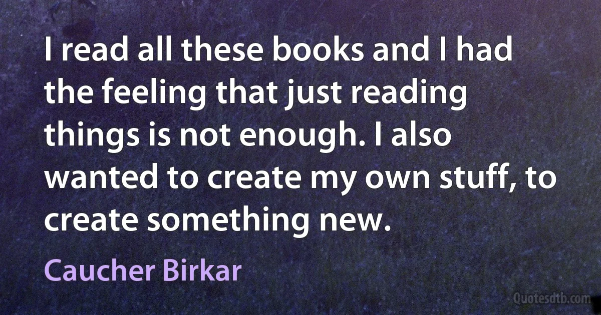 I read all these books and I had the feeling that just reading things is not enough. I also wanted to create my own stuff, to create something new. (Caucher Birkar)