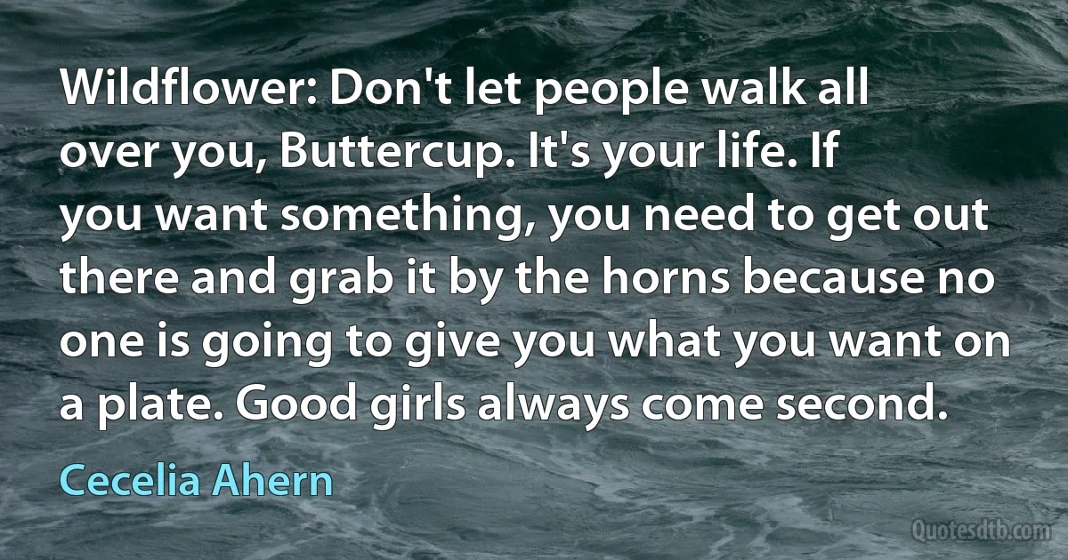 Wildflower: Don't let people walk all over you, Buttercup. It's your life. If you want something, you need to get out there and grab it by the horns because no one is going to give you what you want on a plate. Good girls always come second. (Cecelia Ahern)