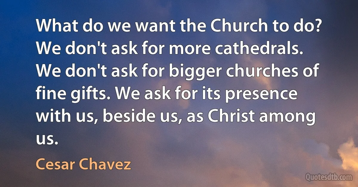 What do we want the Church to do? We don't ask for more cathedrals. We don't ask for bigger churches of fine gifts. We ask for its presence with us, beside us, as Christ among us. (Cesar Chavez)